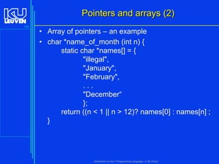 Pointers and arrays (2)
103

• Array of pointers – an example
• char *name_of_month (int n) {
static char *names[] = {
"illegal",
"January",
"February",
...
"December“
};
return ((n < 1 || n > 12)? names[0] : names[n] ;
}

Introduction to the C Programming Language ( V De Florio)

 