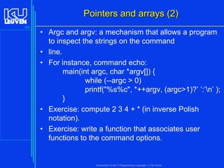 Pointers and arrays (2)
104

• Argc and argv: a mechanism that allows a program
to inspect the strings on the command
• line.
• For instance, command echo:
main(int argc, char *argv[]) {
while (--argc > 0)
printf("%s%c", *++argv, (argc>1)?’ ’:’n’ );
}
• Exercise: compute 2 3 4 + * (in inverse Polish
notation).
• Exercise: write a function that associates user
functions to the command options.

Introduction to the C Programming Language ( V De Florio)

 