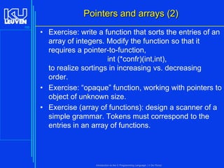 Pointers and arrays (2)
105

• Exercise: write a function that sorts the entries of an
array of integers. Modify the function so that it
requires a pointer-to-function,
int (*confr)(int,int),
to realize sortings in increasing vs. decreasing
order.
• Exercise: “opaque” function, working with pointers to
object of unknown size.
• Exercise (array of functions): design a scanner of a
simple grammar. Tokens must correspond to the
entries in an array of functions.

Introduction to the C Programming Language ( V De Florio)

 