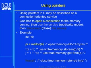 Using pointers
106

• Using pointers in C may be described as a
connection-oriented service
• One has to open a connection to the memory
service, then use the service (read/write mode),
then disconnect (close) the service
• Example:
int *pi;
pi = malloc(4); /* open:memory-alloc:4 bytes */
*pi = 5; /* use:write-memory:store-in(p,5) */
j = 1 + *pi; /* use:read-memory:get-from(p) */
free(pi); /* close:free-memory-referred-in(p) */
Introduction to the C Programming Language ( V De Florio)

 