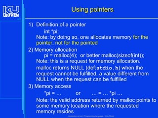 Using pointers
107

1) Definition of a pointer
int *pi;
Note: by doing so, one allocates memory for the
pointer, not for the pointed
2) Memory allocation
pi = malloc(4); or better malloc(sizeof(int));
Note: this is a request for memory allocation.
malloc returns NULL (def:stdio.h) when the
request cannot be fulfilled, a value different from
NULL when the request can be fulfilled
3) Memory access
*pi = …
or
… = … *pi …
Note: the valid address returned by malloc points to
some memory location where the requested
memory resides
Introduction to the C Programming Language ( V De Florio)

 
