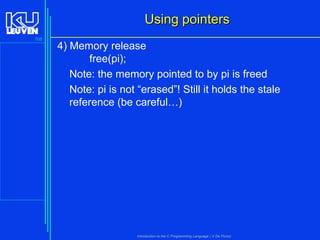 Using pointers
108

4) Memory release
free(pi);
Note: the memory pointed to by pi is freed
Note: pi is not “erased”! Still it holds the stale
reference (be careful…)

Introduction to the C Programming Language ( V De Florio)

 