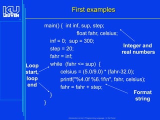 First examples
11

Loop
start,
loop
end

main() { int inf, sup, step;
float fahr, celsius;
inf = 0; sup = 300;
Integer and
step = 20;
real numbers
fahr = inf;
while (fahr <= sup) {
celsius = (5.0/9.0) * (fahr-32.0);
printf("%4.0f %6.1fn", fahr, celsius);
fahr = fahr + step;
Format
}
string
}
Introduction to the C Programming Language ( V De Florio)

 