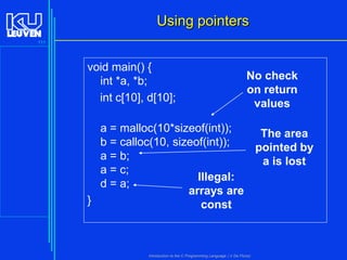 Using pointers
111

void main() {
int *a, *b;
int c[10], d[10];

No check
on return
values

a = malloc(10*sizeof(int));
The area
b = calloc(10, sizeof(int));
pointed by
a = b;
a is lost
a = c;
Illegal:
d = a;
arrays are
}
const

Introduction to the C Programming Language ( V De Florio)

 