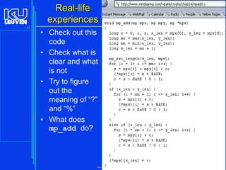 Real-life
experiences
113

• Check out this
code
• Check what is
clear and what
is not
• Try to figure
out the
meaning of “?”
and “%”
• What does
mp_add do?

Introduction to the C Programming Language ( V De Florio)

 