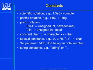 Constants
115

• scientific notation, e.g., 1.5e3 -> double
• postfix notation, e.g., 145L -> long
• prefix notation:
’0x44’ -> unsigned int, hexadecimal,
’044’ -> unsigned int, octal
• constant char: ’x’ = character x -> char
• special constants, e.g., n, t, 0, , " -> char
• “bit patterns”: ddd, ddd being an octal number.
• string constants, e.g., "string" or "".

Introduction to the C Programming Language ( V De Florio)

 