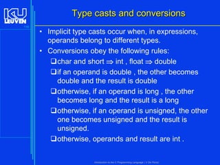 Type casts and conversions
116

• Implicit type casts occur when, in expressions,
operands belong to different types.
• Conversions obey the following rules:
char and short  int , float  double
if an operand is double , the other becomes
double and the result is double
otherwise, if an operand is long , the other
becomes long and the result is a long
otherwise, if an operand is unsigned, the other
one becomes unsigned and the result is
unsigned.
otherwise, operands and result are int .

Introduction to the C Programming Language ( V De Florio)

 
