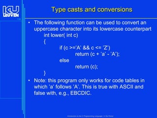 Type casts and conversions
118

• The following function can be used to convert an
uppercase character into its lowercase counterpart
int lower( int c)
{
if (c >=’A’ && c <= ’Z’)
return (c + ’a’ - ’A’);
else
return (c);
}
• Note: this program only works for code tables in
which ’a’ follows ’A’. This is true with ASCII and
false with, e.g., EBCDIC.

Introduction to the C Programming Language ( V De Florio)

 