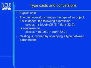Type casts and conversions
119

• Explicit cast:
• The cast operator changes the type of an object.
For instance, the following expression:
celsius = ( (double)5 /9) * (fahr-32.0);
is equivalent to
celsius = (5.0/9.0) * (fahr-32.0);
• Casting is invoked by specifying a type between
parentheses.

Introduction to the C Programming Language ( V De Florio)

 