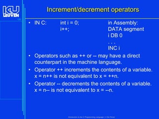 Increment/decrement operators
120

• IN C:

int i = 0;
i++;

in Assembly:
DATA segment
i DB 0
...
INC i
• Operators such as ++ or -- may have a direct
counterpart in the machine language.
• Operator ++ increments the contents of a variable.
x = n++ is not equivalent to x = ++n.
• Operator -- decrements the contents of a variable.
x = n-- is not equivalent to x = --n.

Introduction to the C Programming Language ( V De Florio)

 