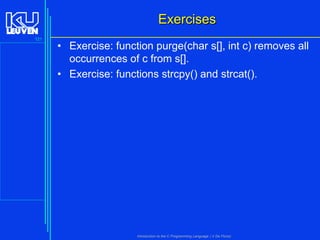Exercises
121

• Exercise: function purge(char s[], int c) removes all
occurrences of c from s[].
• Exercise: functions strcpy() and strcat().

Introduction to the C Programming Language ( V De Florio)

 
