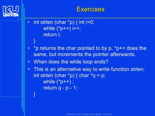 Exercises
122

• int strlen (char *p) { int i=0;
while (*p++) i++;
return i;
}
• *p returns the char pointed to by p. *p++ does the
same, but increments the pointer afterwards.
• When does the while loop ends?
• This is an alternative way to write function strlen:
int strlen (char *p) { char *q = p;
while (*p++) ;
return q - p - 1;
}

Introduction to the C Programming Language ( V De Florio)

 