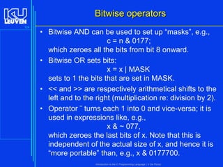 Bitwise operators
124

• Bitwise AND can be used to set up “masks”, e.g.,
c = n & 0177;
which zeroes all the bits from bit 8 onward.
• Bitwise OR sets bits:
x = x | MASK
sets to 1 the bits that are set in MASK.
• << and >> are respectively arithmetical shifts to the
left and to the right (multiplication re: division by 2).
• Operator ˜ turns each 1 into 0 and vice-versa; it is
used in expressions like, e.g.,
x & ~ 077,
which zeroes the last bits of x. Note that this is
independent of the actual size of x, and hence it is
“more portable” than, e.g., x & 0177700.
Introduction to the C Programming Language ( V De Florio)

 