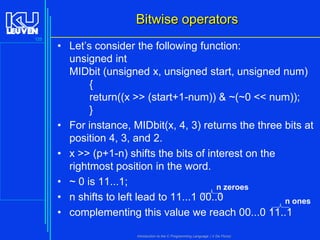 Bitwise operators
125

• Let’s consider the following function:
unsigned int
MIDbit (unsigned x, unsigned start, unsigned num)
{
return((x >> (start+1-num)) & ~(~0 << num));
}
• For instance, MIDbit(x, 4, 3) returns the three bits at
position 4, 3, and 2.
• x >> (p+1-n) shifts the bits of interest on the
rightmost position in the word.
• ~ 0 is 11...1;
n zeroes
• n shifts to left lead to 11...1 00..0
n ones
• complementing this value we reach 00...0 11..1
Introduction to the C Programming Language ( V De Florio)

 
