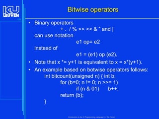 Bitwise operators
126

• Binary operators
+ . / % << >> & ˆ and |
can use notation
e1 op= e2
instead of
e1 = (e1) op (e2).
• Note that x *= y+1 is equivalent to x = x*(y+1).
• An example based on botwise operators follows:
int bitcount(unsigned n) { int b;
for (b=0; n != 0; n >>= 1)
if (n & 01)
b++;
return (b);
}
Introduction to the C Programming Language ( V De Florio)

 