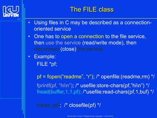 The FILE class
127

• Using files in C may be described as a connectionoriented service
• One has to open a connection to the file service,
then use the service (read/write mode), then
disconnect (close) the service
• Example:
FILE *pf;
pf = fopen(“readme”, “r”); /* openfile:(readme,rm) */
fprintf(pf, “hin”); /* usefile:store-chars(pf,”hin”) */
fread(buffer,1,1,pf); /*usefile:read-chars(pf,1,buf) */
fclose (pf); /* closefile(pf) */
Introduction to the C Programming Language ( V De Florio)

 