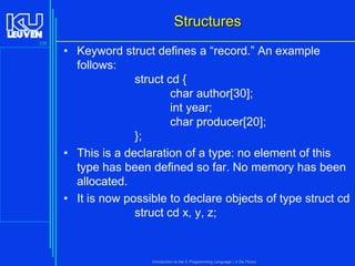 Structures
128

• Keyword struct defines a “record.” An example
follows:
struct cd {
char author[30];
int year;
char producer[20];
};
• This is a declaration of a type: no element of this
type has been defined so far. No memory has been
allocated.
• It is now possible to declare objects of type struct cd
struct cd x, y, z;

Introduction to the C Programming Language ( V De Florio)

 
