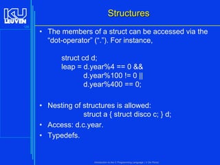 Structures
129

• The members of a struct can be accessed via the
“dot-operator” (“.”). For instance,

struct cd d;
leap = d.year%4 == 0 &&
d.year%100 != 0 ||
d.year%400 == 0;
• Nesting of structures is allowed:
struct a { struct disco c; } d;
• Access: d.c.year.
• Typedefs.

Introduction to the C Programming Language ( V De Florio)

 