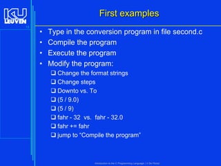 First examples
13

•
•
•
•

Type in the conversion program in file second.c
Compile the program
Execute the program
Modify the program:
 Change the format strings
 Change steps
 Downto vs. To
 (5 / 9.0)
 (5 / 9)
 fahr - 32 vs. fahr - 32.0
 fahr += fahr
 jump to “Compile the program”

Introduction to the C Programming Language ( V De Florio)

 