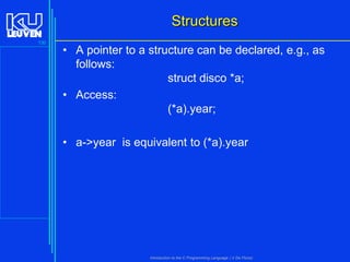 Structures
130

• A pointer to a structure can be declared, e.g., as
follows:
struct disco *a;
• Access:
(*a).year;
• a->year is equivalent to (*a).year

Introduction to the C Programming Language ( V De Florio)

 