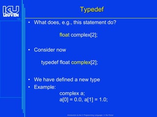 Typedef
131

• What does, e.g., this statement do?
float complex[2];
• Consider now
typedef float complex[2];
• We have defined a new type
• Example:
complex a;
a[0] = 0.0, a[1] = 1.0;
Introduction to the C Programming Language ( V De Florio)

 