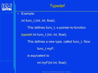 Typedef
133

• Example:
int func_t (int, int, float);
This defines func_t, a pointer-to-function
typedef int func_t (int, int, float);

This defines a new type, called func_t. Now
func_t myF;

is equivalent to
int myF(int int, float);
Introduction to the C Programming Language ( V De Florio)

 