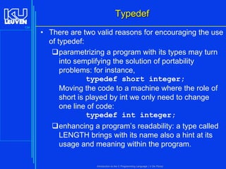 Typedef
134

• There are two valid reasons for encouraging the use
of typedef:
parametrizing a program with its types may turn
into semplifying the solution of portability
problems: for instance,
typedef short integer;
Moving the code to a machine where the role of
short is played by int we only need to change
one line of code:
typedef int integer;
enhancing a program’s readability: a type called
LENGTH brings with its name also a hint at its
usage and meaning within the program.
Introduction to the C Programming Language ( V De Florio)

 