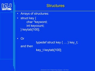 Structures
135

• Arrays of structures:
• struct key {
char *keyword;
int keycount;
} keytab[100];
• Or
typedef struct key { … } key_t;
and then
key_t keytab[100];

Introduction to the C Programming Language ( V De Florio)

 