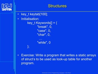 Structures
136

• key_t keytab[100];
• Initialisation:
key_t Keywords[] = {
"break", 0,
"case", 0,
"char", 0,
…
"while", 0
};
• Exercise: Write a program that writes a static arrays
of struct’s to be used as look-up table for another
program.
Introduction to the C Programming Language ( V De Florio)

 