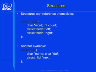 Structures
137

• Structures can reference themselves:
struct tnode {
char *word; int count;
struct tnode *left;
struct tnode *right;
};
• Another example:
struct nlist {
char *name; char *def;
struct nlist *next;
};
Introduction to the C Programming Language ( V De Florio)

 
