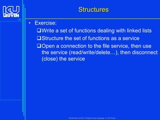 Structures
138

• Exercise:
Write a set of functions dealing with linked lists
Structure the set of functions as a service
Open a connection to the file service, then use
the service (read/write/delete…), then disconnect
(close) the service

Introduction to the C Programming Language ( V De Florio)

 