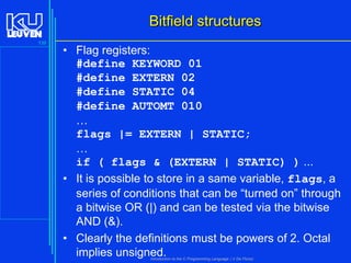 Bitfield structures
139

• Flag registers:
#define KEYWORD 01
#define EXTERN 02
#define STATIC 04
#define AUTOMT 010
…
flags |= EXTERN | STATIC;
…
if ( flags & (EXTERN | STATIC) ) ...
• It is possible to store in a same variable, flags, a
series of conditions that can be “turned on” through
a bitwise OR (|) and can be tested via the bitwise
AND (&).
• Clearly the definitions must be powers of 2. Octal
implies unsigned.
Introduction to the C Programming Language ( V De Florio)

 