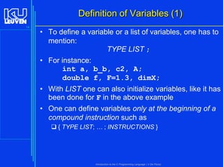 Definition of Variables (1)
14

• To define a variable or a list of variables, one has to
mention:
TYPE LIST ;

• For instance:
int a, b_b, c2, A;
double f, F=1.3, dimX;
• With LIST one can also initialize variables, like it has
been done for F in the above example
• One can define variables only at the beginning of a
compound instruction such as
 { TYPE LIST; … ; INSTRUCTIONS }

Introduction to the C Programming Language ( V De Florio)

 