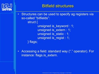 Bitfield structures
140

• Structures can be used to specify ag registers via
so-called “bitfields”:
struct {
unsigned is_keyword : 1;
unsigned is_extern : 1;
unsigned is_static : 1;
unsigned is_regist : 1;
} flags;
• Accessing a field: standard way (“.” operator). For
instance: flags.is_extern.

Introduction to the C Programming Language ( V De Florio)

 