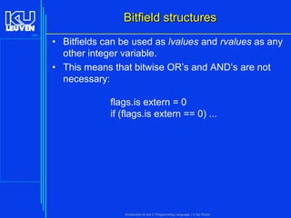 Bitfield structures
141

• Bitfields can be used as lvalues and rvalues as any
other integer variable.
• This means that bitwise OR’s and AND’s are not
necessary:
flags.is extern = 0
if (flags.is extern == 0) ...

Introduction to the C Programming Language ( V De Florio)

 