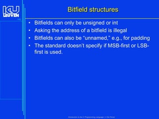 Bitfield structures
142

•
•
•
•

Bitfields can only be unsigned or int
Asking the address of a bitfield is illegal
Bitfields can also be “unnamed,” e.g., for padding
The standard doesn’t specify if MSB-first or LSBfirst is used.

Introduction to the C Programming Language ( V De Florio)

 