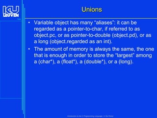Unions
144

• Variable object has many “aliases”: it can be
regarded as a pointer-to-char, if referred to as
object.pc, or as pointer-to-double (object.pd), or as
a long (object.regarded as an int).
• The amount of memory is always the same, the one
that is enough in order to store the “largest” among
a (char*), a (float*), a (double*), or a (long).

Introduction to the C Programming Language ( V De Florio)

 