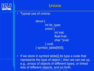 Unions
145

• Typical use of unions:
struct {
int its_type;
union {
int ival;
float fval;
char *pval;
} uval;
} symbol_table[500];

• If we store in symbol table[i].its type a code that
represents the type of object i, then we can set up,
e.g., arrays of objects of different types, or linked
lists of different objects, and so forth.
Introduction to the C Programming Language ( V De Florio)

 