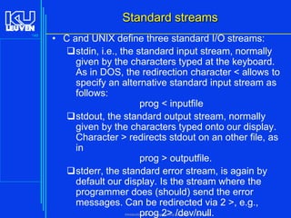 Standard streams
148

• C and UNIX define three standard I/O streams:
stdin, i.e., the standard input stream, normally
given by the characters typed at the keyboard.
As in DOS, the redirection character < allows to
specify an alternative standard input stream as
follows:
prog < inputfile
stdout, the standard output stream, normally
given by the characters typed onto our display.
Character > redirects stdout on an other file, as
in
prog > outputfile.
stderr, the standard error stream, is again by
default our display. Is the stream where the
programmer does (should) send the error
messages. Can be redirected via 2 >, e.g.,
prog 2> /dev/null.
Introduction to the C Programming Language ( V De Florio)

 