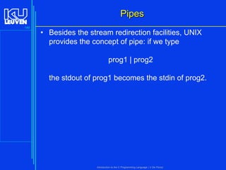 Pipes
149

• Besides the stream redirection facilities, UNIX
provides the concept of pipe: if we type

prog1 | prog2
the stdout of prog1 becomes the stdin of prog2.

Introduction to the C Programming Language ( V De Florio)

 