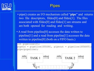 Pipes
150

• pipe() creates an I/O mechanism called “pipe” and returns
two file descriptors, fildes[0] and fildes[1]. The files
associated with fildes[0] and fildes[1] are streams and
are both opened for reading and writing.
• A read from pipeline[0] accesses the data written to
pipeline[1] and a read from pipeline[1] accesses the data
written to pipeline[0] (both on a FIFO basis.)
int pipeline[2];
pipein = pipeline[STDIN], pipeout = pipeline[STDOUT];
pipe(pipeline);
stdin

TASK 2

pip e

ut

TASK 1

stdout

eo

stdin

in

pi p
Introduction to the C Programming Language ( V De Florio)

stdout

 