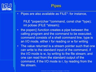 Pipes
153

• Pipes are also available as FILE*: for instance,
FILE *popen(char *command, const char *type);
int pclose (FILE *stream);
• the popen() function creates a pipe between the
calling program and the command to be executed.
command consists of a shell command line. type is
an I/O mode, either r for reading or w for writing
• The value returned is a stream pointer such that one
can write to the standard input of the command, if
the I/O mode is w, by writing to the file stream; and
one can read from the standard output of the
command, if the I/O mode is r, by reading from the
file stream.
Introduction to the C Programming Language ( V De Florio)

 