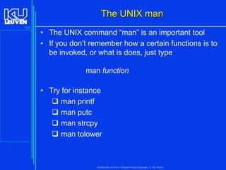 The UNIX man
155

• The UNIX command “man” is an important tool
• If you don’t remember how a certain functions is to
be invoked, or what is does, just type
man function
• Try for instance
 man printf
 man putc
 man strcpy
 man tolower

Introduction to the C Programming Language ( V De Florio)

 