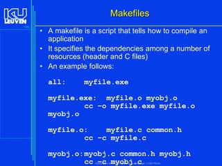 Makefiles
156

• A makefile is a script that tells how to compile an
application
• It specifies the dependencies among a number of
resources (header and C files)
• An example follows:
all:

myfile.exe

myfile.exe: myfile.o myobj.o
cc –o myfile.exe myfile.o
myobj.o

myfile.o:
myfile.c common.h
cc –c myfile.c
myobj.o: myobj.c common.h myobj.h
cc –c myobj.c
Introduction to the C Programming Language ( V De Florio)

 