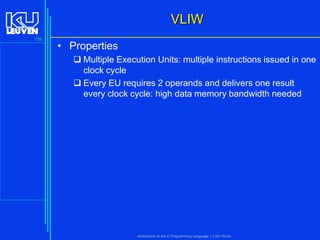 VLIW
158

• Properties
 Multiple Execution Units: multiple instructions issued in one
clock cycle
 Every EU requires 2 operands and delivers one result
every clock cycle: high data memory bandwidth needed

Introduction to the C Programming Language ( V De Florio)

 