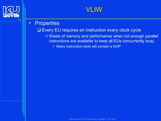 VLIW
159

• Properties
 Every EU requires an instruction every clock cycle
 Waste of memory and performance when not enough parallel
instructions are available to keep all EUs concurrently busy
 Many instruction slots will contain a NOP

Introduction to the C Programming Language ( V De Florio)

 