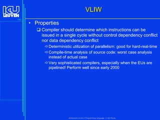 VLIW
160

• Properties
 Compiler should determine which instructions can be
issued in a single cycle without control dependency conflict
nor data dependency conflict
 Deterministic utilization of parallelism: good for hard-real-time
 Compile-time analysis of source code: worst case analysis
instead of actual case
 Very sophisticated compilers, especially when the EUs are
pipelined! Perform well since early 2000

Introduction to the C Programming Language ( V De Florio)

 