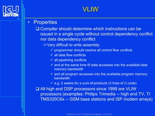 VLIW
161

• Properties
 Compiler should determine which instructions can be
issued in a single cycle without control dependency conflict
nor data dependency conflict
 Very difficult to write assembly:





programmer should resolve all control flow conflicts
all data flow conflicts
all pipelining conflicts
and at the same time fit data accesses into the available data
memory bandwidth
 and all program accesses into the available program memory
bandwidth
 e.g. 2 weeks for a sum-of-products (3 lines of C-code)

 All high end DSP processors since 1999 are VLIW
processors (examples: Philips Trimedia -- high end TV, TI
TMS320C6x -- GSM base stations and ISP modem arrays)

Introduction to the C Programming Language ( V De Florio)

 