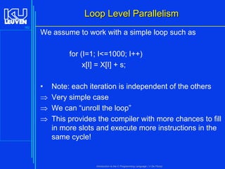 Loop Level Parallelism
162

We assume to work with a simple loop such as
for (I=1; I<=1000; I++)
x[I] = X[I] + s;
•




Note: each iteration is independent of the others
Very simple case
We can “unroll the loop”
This provides the compiler with more chances to fill
in more slots and execute more instructions in the
same cycle!

Introduction to the C Programming Language ( V De Florio)

 