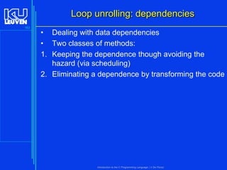 Loop unrolling: dependencies
163

• Dealing with data dependencies
• Two classes of methods:
1. Keeping the dependence though avoiding the
hazard (via scheduling)
2. Eliminating a dependence by transforming the code

Introduction to the C Programming Language ( V De Florio)

 
